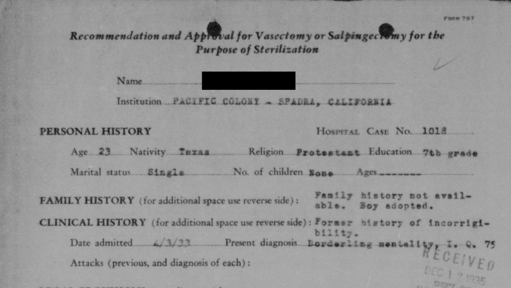 California eugenics sterilizations A 1935 recommendation to sterilize a 23-year-old male patient at Pacific Colony, based on his supposed IQ of 75. His foster mother refused the sterilization. The outcome of this case is unknown, but in some instances medical superintendents disregarded such appeals.